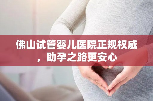 佛山试管婴儿医院正规权威，助孕之路更安心