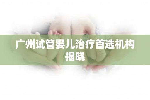 广州试管婴儿治疗首选机构揭晓