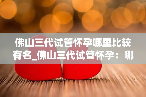 佛山三代试管怀孕哪里比较有名_佛山三代试管怀孕：哪家医院口碑最佳？