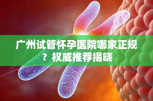 广州试管怀孕医院哪家正规？权威推荐揭晓