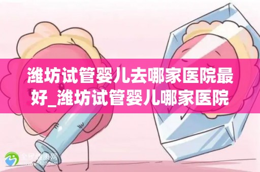 潍坊试管婴儿去哪家医院最好_潍坊试管婴儿哪家医院最权威？