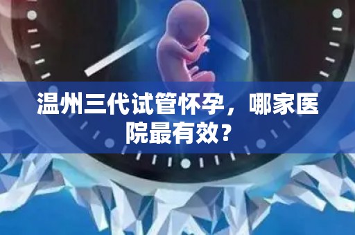 温州三代试管怀孕，哪家医院最有效？