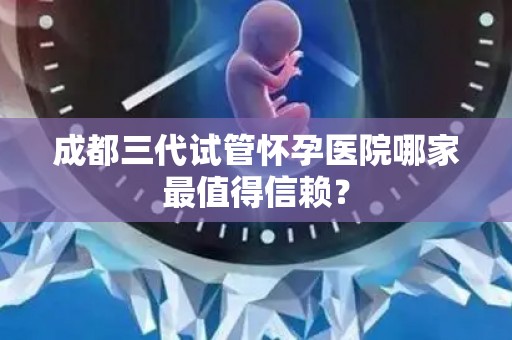 成都三代试管怀孕医院哪家最值得信赖？