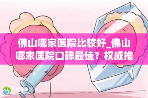 佛山哪家医院比较好_佛山哪家医院口碑最佳？权威推荐揭晓