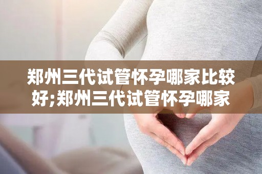 郑州三代试管怀孕哪家比较好;郑州三代试管怀孕哪家强？权威推荐揭晓