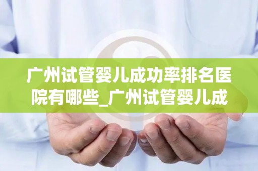广州试管婴儿成功率排名医院有哪些_广州试管婴儿成功率哪家医院领先？