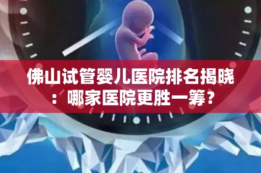 佛山试管婴儿医院排名揭晓：哪家医院更胜一筹？