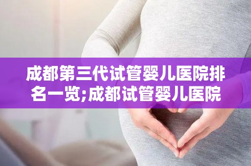 成都第三代试管婴儿医院排名一览;成都试管婴儿医院排名：第三代技术哪家强？
