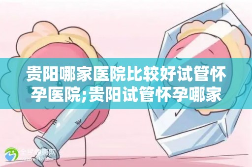 贵阳哪家医院比较好试管怀孕医院;贵阳试管怀孕哪家医院口碑好？