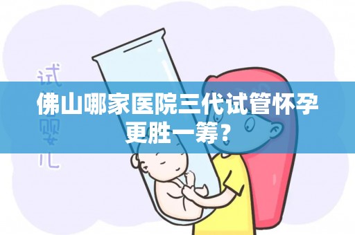 佛山哪家医院三代试管怀孕更胜一筹? 佛山哪家医院三代试管怀孕更胜一筹?