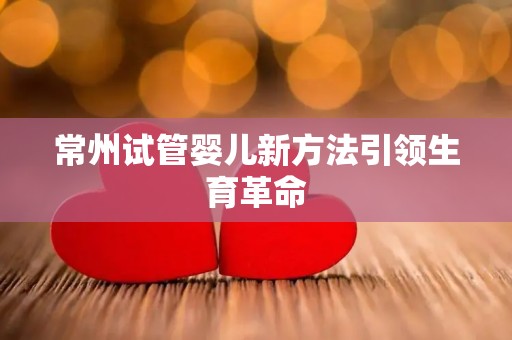 常州试管婴儿新方法引领生育革命 常州试管婴儿新方法引领生育革命