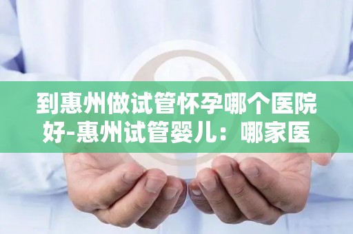 到惠州做试管怀孕哪个医院好-惠州试管婴儿：哪家医院更胜一筹？