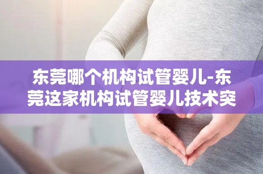东莞哪个机构试管婴儿-东莞这家机构试管婴儿技术突破,喜讯连连 东莞哪个机构试管婴儿-东莞这家机构试管婴儿技术突破,喜讯连连