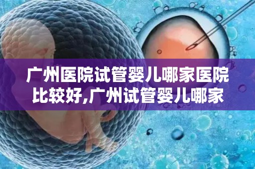 广州医院试管婴儿哪家医院比较好,广州试管婴儿哪家医院口碑最佳? 广州医院试管婴儿哪家医院比较好,广州试管婴儿哪家医院口碑最佳?
