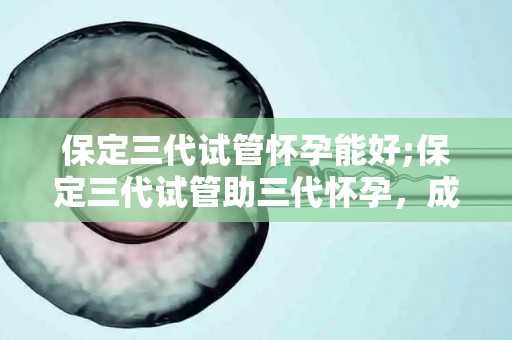 保定三代试管怀孕能好;保定三代试管助三怀孕孕，成功率如何？