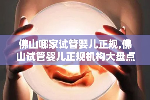 佛山哪家试管婴儿正规,佛山试管婴儿正规机构大盘点