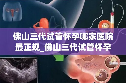 佛山三代试管怀孕哪家医院最正规_佛山三代试管怀孕,哪家医院最正规?权威揭秘 佛山三代试管怀孕哪家医院最正规_佛山三代试管怀孕,哪家医院最正规?权威揭秘