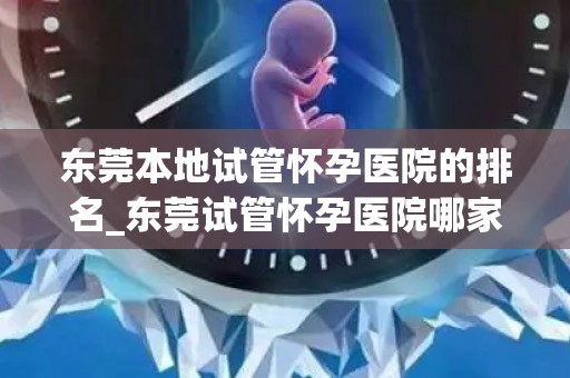 东莞本地试管怀孕医院的排名_东莞试管怀孕医院哪家强？权威排名揭晓