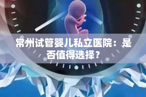 常州试管婴儿私立医院:是否值得选择? 常州试管婴儿私立医院:是否值得选择?