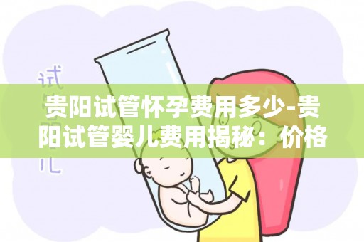 贵阳试管怀孕费用多少-贵阳试管婴儿费用揭秘:价格几何? 贵阳试管怀孕费用多少-贵阳试管婴儿费用揭秘:价格几何?