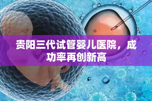 贵阳三代试管婴儿医院，成功率再创新高