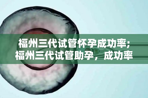 福州三代试管怀孕成功率;福州三代试管助孕，成功率再创新高