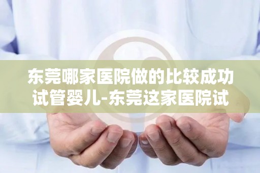 东莞哪家医院做的比较成功试管婴儿-东莞这家医院试管婴儿技术领先，成功率高达90%