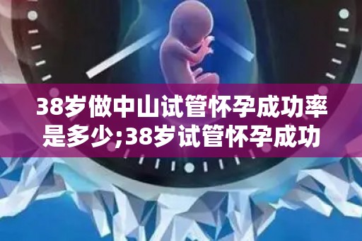 38岁做中山试管怀孕成功率是多少;38岁试管怀孕成功率揭秘：高龄挑战生育极限