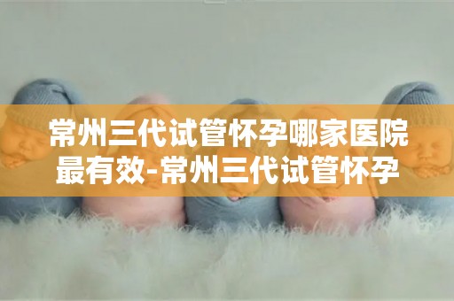 常州三代试管怀孕哪家医院最有效-常州三代试管怀孕，哪家医院最有效？