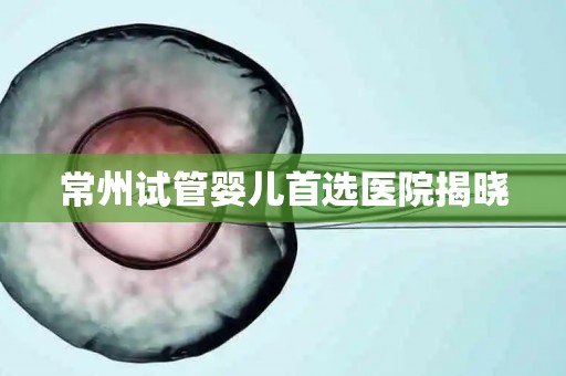 常州试管婴儿首选医院揭晓