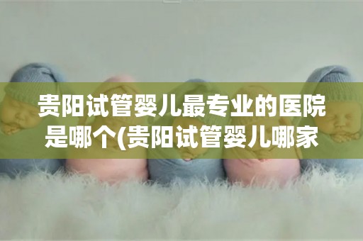 贵阳试管婴儿最专业的医院是哪个(贵阳试管婴儿哪家医院最专业？权威揭秘)