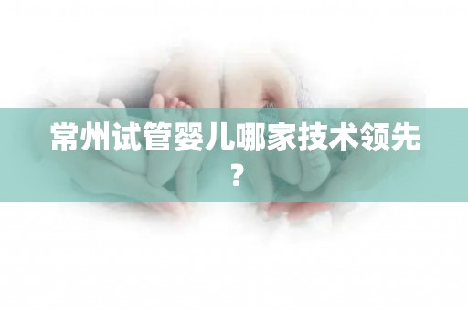 常州试管婴儿哪家技术领先? 常州试管婴儿哪家技术领先?