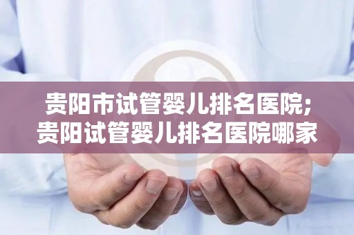 贵阳市试管婴儿排名医院;贵阳试管婴儿排名医院哪家强？权威榜单揭晓