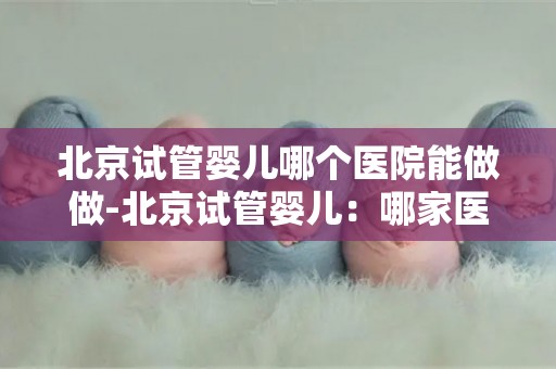 北京试管婴儿哪个医院能做做-北京试管婴儿:哪家医院技术领先? 北京试管婴儿哪个医院能做做-北京试管婴儿:哪家医院技术领先?