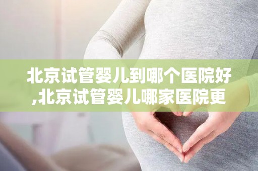 北京试管婴儿到哪个医院好,北京试管婴儿哪家医院更胜一筹? 北京试管婴儿到哪个医院好,北京试管婴儿哪家医院更胜一筹?