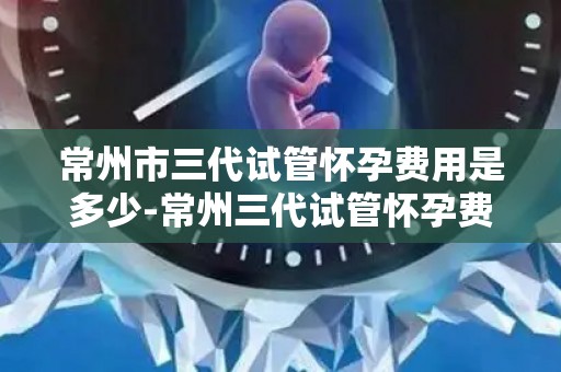 常州市三代试管怀孕费用是多少-常州三代试管怀孕费用揭秘:价格几何? 常州市三代试管怀孕费用是多少-常州三代试管怀孕费用揭秘:价格几何?
