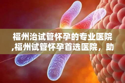 福州治试管怀孕的专业医院,福州试管怀孕首选医院，助您孕育新生命
