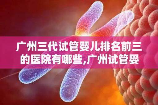 广州三代试管婴儿排名前三的医院有哪些,广州试管婴儿排名前三医院大盘点