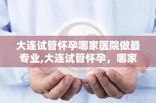 大连试管怀孕哪家医院做最专业,大连试管怀孕，哪家医院最专业？