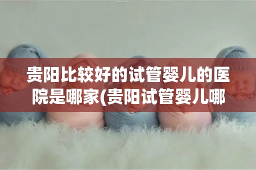 贵阳比较好的试管婴儿的医院是哪家(贵阳试管婴儿哪家医院口碑好?) 贵阳比较好的试管婴儿的医院是哪家(贵阳试管婴儿哪家医院口碑好?)