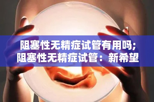阻塞性无精症试管有用吗;阻塞性无精症试管：新希望？
