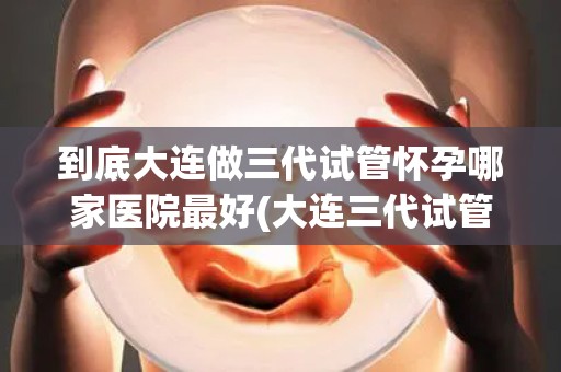 到底大连做三代试管怀孕哪家医院最好(大连三代试管哪家医院怀孕成功率最高？)