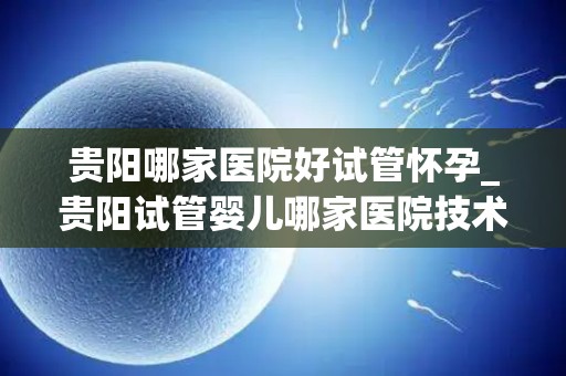 贵阳哪家医院好试管怀孕_贵阳试管婴儿哪家医院技术领先？