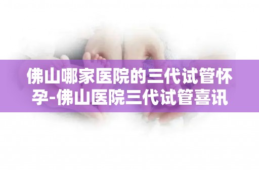 佛山哪家医院的三代试管怀孕-佛山医院三代试管喜讯：家庭迎来健康宝宝