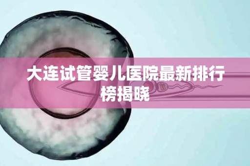大连试管婴儿医院最新排行榜揭晓