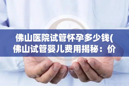 佛山医院试管怀孕多少钱(佛山试管婴儿费用揭秘：价格几何？)