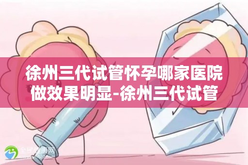 徐州三代试管怀孕哪家医院做效果明显-徐州三代试管怀孕，哪家医院效果显著？
