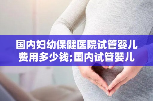 国内妇幼保健医院试管婴儿费用多少钱;国内试管婴儿费用大揭秘：妇幼保健医院价格一览”