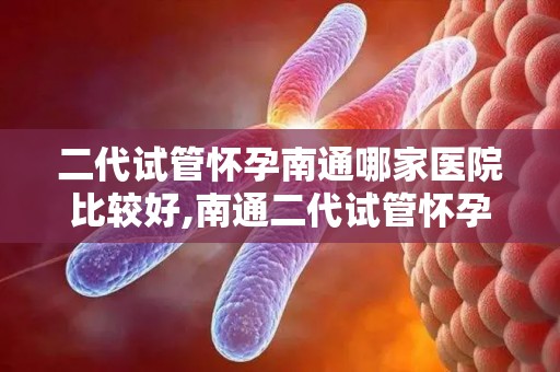 二代试管怀孕南通哪家医院比较好,南通二代试管怀孕，哪家医院更胜一筹？