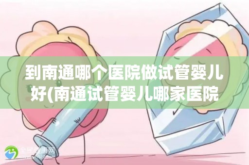 到南通哪个医院做试管婴儿好(南通试管婴儿哪家医院更胜一筹？)